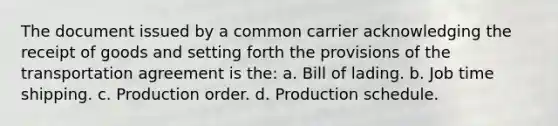 The document issued by a common carrier acknowledging the receipt of goods and setting forth the provisions of the transportation agreement is the: a. Bill of lading. b. Job time shipping. c. Production order. d. Production schedule.