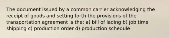 The document issued by a common carrier acknowledging the receipt of goods and setting forth the provisions of the transportation agreement is the: a) bill of lading b) job time shipping c) production order d) production schedule