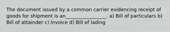 The document issued by a common carrier evidencing receipt of goods for shipment is an_________________. a) Bill of particulars b) Bill of attainder c) Invoice d) Bill of lading