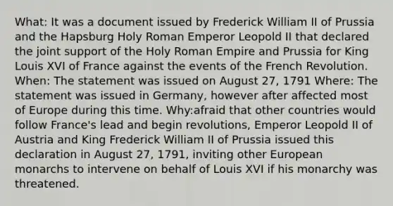 What: It was a document issued by Frederick William II of Prussia and the Hapsburg Holy Roman Emperor Leopold II that declared the joint support of the Holy Roman Empire and Prussia for King Louis XVI of France against the events of the French Revolution. When: The statement was issued on August 27, 1791 Where: The statement was issued in Germany, however after affected most of Europe during this time. Why:afraid that other countries would follow France's lead and begin revolutions, Emperor Leopold II of Austria and King Frederick William II of Prussia issued this declaration in August 27, 1791, inviting other European monarchs to intervene on behalf of Louis XVI if his monarchy was threatened.