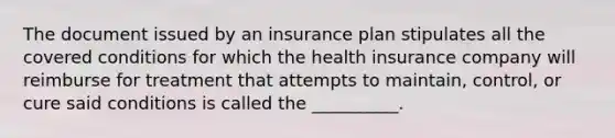 The document issued by an insurance plan stipulates all the covered conditions for which the health insurance company will reimburse for treatment that attempts to maintain, control, or cure said conditions is called the __________.