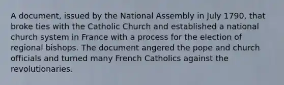 A document, issued by the National Assembly in July 1790, that broke ties with the Catholic Church and established a national church system in France with a process for the election of regional bishops. The document angered the pope and church officials and turned many French Catholics against the revolutionaries.