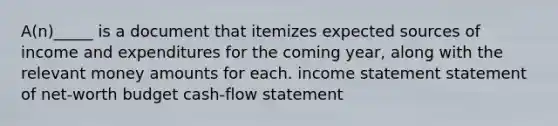 A(n)_____ is a document that itemizes expected sources of income and expenditures for the coming year, along with the relevant money amounts for each. income statement statement of net-worth budget cash-flow statement