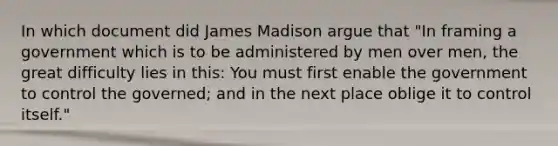 In which document did James Madison argue that "In framing a government which is to be administered by men over men, the great difficulty lies in this: You must first enable the government to control the governed; and in the next place oblige it to control itself."