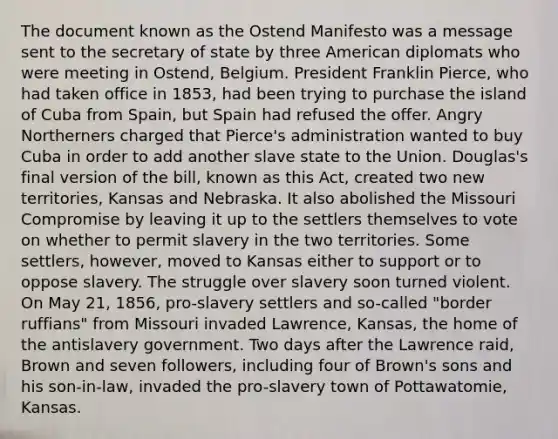 The document known as the Ostend Manifesto was a message sent to the secretary of state by three American diplomats who were meeting in Ostend, Belgium. President Franklin Pierce, who had taken office in 1853, had been trying to purchase the island of Cuba from Spain, but Spain had refused the offer. Angry Northerners charged that Pierce's administration wanted to buy Cuba in order to add another slave state to the Union. Douglas's final version of the bill, known as this Act, created two new territories, Kansas and Nebraska. It also abolished the Missouri Compromise by leaving it up to the settlers themselves to vote on whether to permit slavery in the two territories. Some settlers, however, moved to Kansas either to support or to oppose slavery. The struggle over slavery soon turned violent. On May 21, 1856, pro-slavery settlers and so-called "border ruffians" from Missouri invaded Lawrence, Kansas, the home of the antislavery government. Two days after the Lawrence raid, Brown and seven followers, including four of Brown's sons and his son-in-law, invaded the pro-slavery town of Pottawatomie, Kansas.