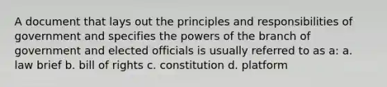 A document that lays out the principles and responsibilities of government and specifies the powers of the branch of government and elected officials is usually referred to as a: a. law brief b. bill of rights c. constitution d. platform