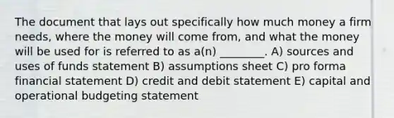 The document that lays out specifically how much money a firm needs, where the money will come from, and what the money will be used for is referred to as a(n) ________. A) sources and uses of funds statement B) assumptions sheet C) pro forma financial statement D) credit and debit statement E) capital and operational budgeting statement