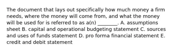 The document that lays out specifically how much money a firm needs, where the money will come from, and what the money will be used for is referred to as a(n) ________. A. assumptions sheet B. capital and operational budgeting statement C. sources and uses of funds statement D. pro forma financial statement E. credit and debit statement