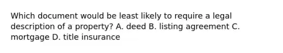 Which document would be least likely to require a legal description of a property? A. deed B. listing agreement C. mortgage D. title insurance