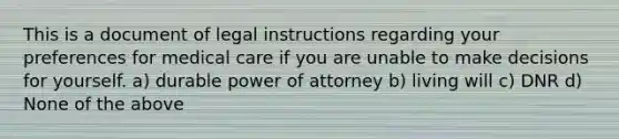 This is a document of legal instructions regarding your preferences for medical care if you are unable to make decisions for yourself. a) durable power of attorney b) living will c) DNR d) None of the above