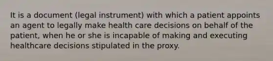 It is a document (legal instrument) with which a patient appoints an agent to legally make health care decisions on behalf of the patient, when he or she is incapable of making and executing healthcare decisions stipulated in the proxy.