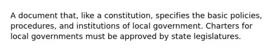 A document that, like a constitution, specifies the basic policies, procedures, and institutions of local government. Charters for local governments must be approved by state legislatures.