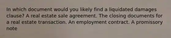 In which document would you likely find a liquidated damages clause? A real estate sale agreement. The closing documents for a real estate transaction. An employment contract. A promissory note