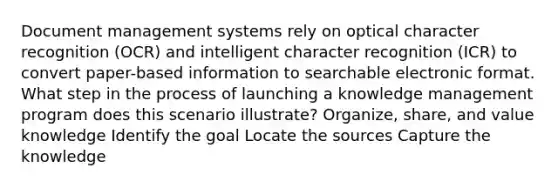 Document management systems rely on optical character recognition (OCR) and intelligent character recognition (ICR) to convert paper-based information to searchable electronic format. What step in the process of launching a knowledge management program does this scenario illustrate? Organize, share, and value knowledge Identify the goal Locate the sources Capture the knowledge