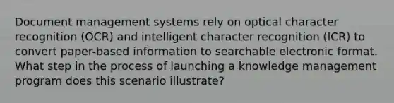 Document management systems rely on optical character recognition (OCR) and intelligent character recognition (ICR) to convert paper-based information to searchable electronic format. What step in the process of launching a knowledge management program does this scenario illustrate?