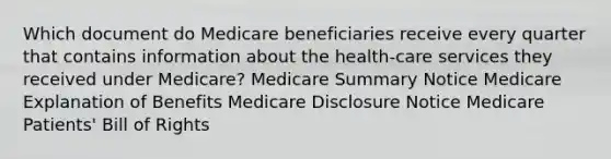 Which document do Medicare beneficiaries receive every quarter that contains information about the health-care services they received under Medicare? Medicare Summary Notice Medicare Explanation of Benefits Medicare Disclosure Notice Medicare Patients' Bill of Rights