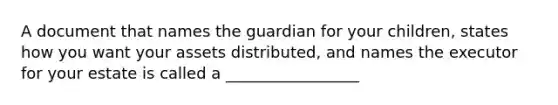 A document that names the guardian for your children, states how you want your assets distributed, and names the executor for your estate is called a _________________