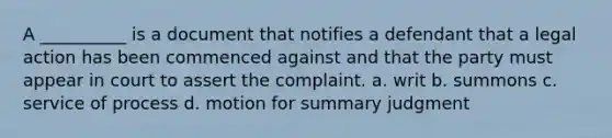 A __________ is a document that notifies a defendant that a legal action has been commenced against and that the party must appear in court to assert the complaint. a. writ b. summons c. service of process d. motion for summary judgment