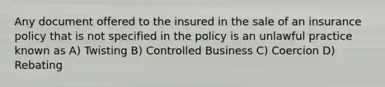 Any document offered to the insured in the sale of an insurance policy that is not specified in the policy is an unlawful practice known as A) Twisting B) Controlled Business C) Coercion D) Rebating