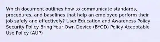 Which document outlines how to communicate standards, procedures, and baselines that help an employee perform their job safely and effectively? User Education and Awareness Policy Security Policy Bring Your Own Device (BYOD) Policy Acceptable Use Policy (AUP)