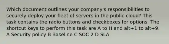 Which document outlines your company's responsibilities to securely deploy your fleet of servers in the public cloud? This task contains the radio buttons and checkboxes for options. The shortcut keys to perform this task are A to H and alt+1 to alt+9. A Security policy B Baseline C SOC 2 D SLA