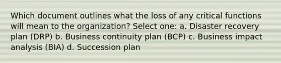 Which document outlines what the loss of any critical functions will mean to the organization? Select one: a. Disaster recovery plan (DRP) b. Business continuity plan (BCP) c. Business impact analysis (BIA) d. Succession plan