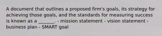 A document that outlines a proposed firm's goals, its strategy for achieving those goals, and the standards for measuring success is known as a _______. - mission statement - vision statement - business plan - SMART goal