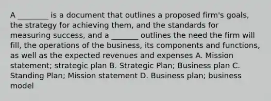 A ________ is a document that outlines a proposed firm's goals, the strategy for achieving them, and the standards for measuring success, and a _______ outlines the need the firm will fill, the operations of the business, its components and functions, as well as the expected revenues and expenses A. Mission statement; strategic plan B. Strategic Plan; Business plan C. Standing Plan; Mission statement D. Business plan; business model