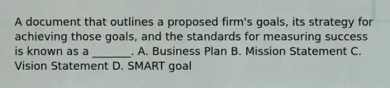 A document that outlines a proposed firm's goals, its strategy for achieving those goals, and the standards for measuring success is known as a _______. A. Business Plan B. Mission Statement C. Vision Statement D. SMART goal