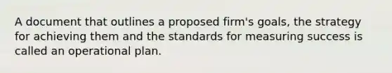 A document that outlines a proposed firm's goals, the strategy for achieving them and the standards for measuring success is called an operational plan.