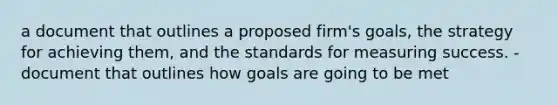 a document that outlines a proposed firm's goals, the strategy for achieving them, and the standards for measuring success. -document that outlines how goals are going to be met