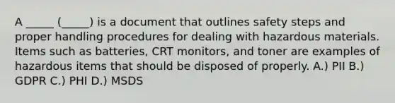 A _____ (_____) is a document that outlines safety steps and proper handling procedures for dealing with hazardous materials. Items such as batteries, CRT monitors, and toner are examples of hazardous items that should be disposed of properly. A.) PII B.) GDPR C.) PHI D.) MSDS