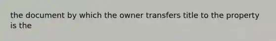 the document by which the owner transfers title to the property is the