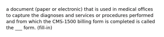 a document (paper or electronic) that is used in medical offices to capture the diagnoses and services or procedures performed and from which the CMS-1500 billing form is completed is called the ___ form. (fill-in)