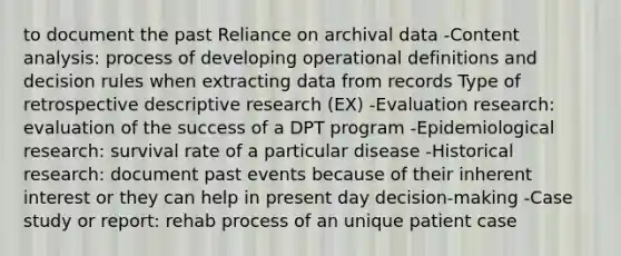 to document the past Reliance on archival data -Content analysis: process of developing operational definitions and decision rules when extracting data from records Type of retrospective descriptive research (EX) -Evaluation research: evaluation of the success of a DPT program -Epidemiological research: survival rate of a particular disease -Historical research: document past events because of their inherent interest or they can help in present day decision-making -Case study or report: rehab process of an unique patient case