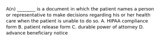 A(n) ________ is a document in which the patient names a person or representative to make decisions regarding his or her health care when the patient is unable to do so. A. HIPAA compliance form B. patient release form C. durable power of attorney D. advance beneficiary notice