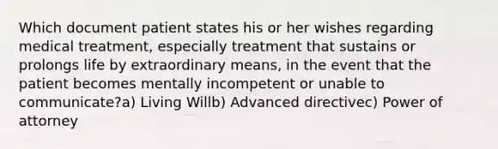 Which document patient states his or her wishes regarding medical treatment, especially treatment that sustains or prolongs life by extraordinary means, in the event that the patient becomes mentally incompetent or unable to communicate?a) Living Willb) Advanced directivec) Power of attorney