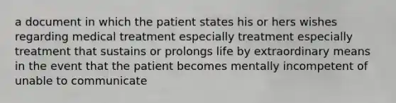 a document in which the patient states his or hers wishes regarding medical treatment especially treatment especially treatment that sustains or prolongs life by extraordinary means in the event that the patient becomes mentally incompetent of unable to communicate