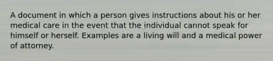 A document in which a person gives instructions about his or her medical care in the event that the individual cannot speak for himself or herself. Examples are a living will and a medical power of attorney.