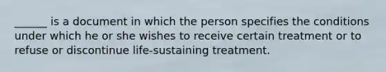 ______ is a document in which the person specifies the conditions under which he or she wishes to receive certain treatment or to refuse or discontinue life-sustaining treatment.