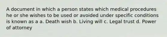 A document in which a person states which medical procedures he or she wishes to be used or avoided under specific conditions is known as a a. Death wish b. Living will c. Legal trust d. Power of attorney