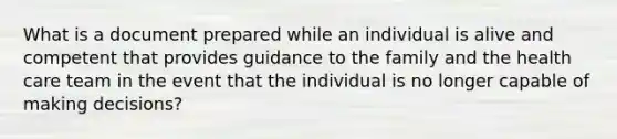 What is a document prepared while an individual is alive and competent that provides guidance to the family and the health care team in the event that the individual is no longer capable of making decisions?