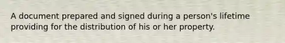 A document prepared and signed during a person's lifetime providing for the distribution of his or her property.