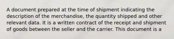 A document prepared at the time of shipment indicating the description of the merchandise, the quantity shipped and other relevant data. It is a written contract of the receipt and shipment of goods between the seller and the carrier. This document is a