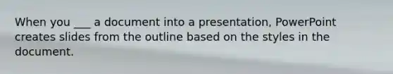 When you ___ a document into a presentation, PowerPoint creates slides from the outline based on the styles in the document.