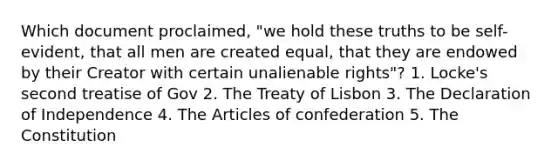 Which document proclaimed, "we hold these truths to be self-evident, that all men are created equal, that they are endowed by their Creator with certain unalienable rights"? 1. Locke's second treatise of Gov 2. The Treaty of Lisbon 3. The Declaration of Independence 4. The Articles of confederation 5. The Constitution