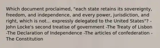 Which document proclaimed, "each state retains its sovereignty, freedom, and independence, and every power, jurisdiction, and right, which is not... expressly delegated to the United States"? -John Locke's second treatise of government -The Treaty of Lisbon -The Declaration of Independence -The articles of confederation -The Constitution