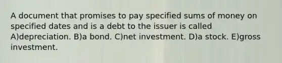 A document that promises to pay specified sums of money on specified dates and is a debt to the issuer is called A)depreciation. B)a bond. C)net investment. D)a stock. E)gross investment.