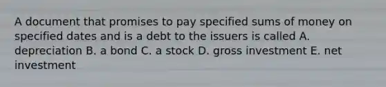 A document that promises to pay specified sums of money on specified dates and is a debt to the issuers is called A. depreciation B. a bond C. a stock D. gross investment E. net investment