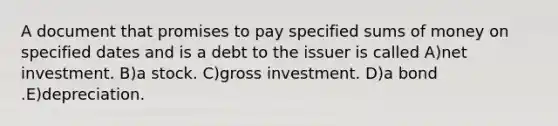 A document that promises to pay specified sums of money on specified dates and is a debt to the issuer is called A)net investment. B)a stock. C)gross investment. D)a bond .E)depreciation.